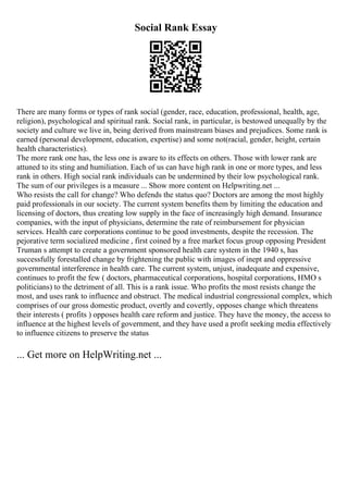 Social Rank Essay
There are many forms or types of rank social (gender, race, education, professional, health, age,
religion), psychological and spiritual rank. Social rank, in particular, is bestowed unequally by the
society and culture we live in, being derived from mainstream biases and prejudices. Some rank is
earned (personal development, education, expertise) and some not(racial, gender, height, certain
health characteristics).
The more rank one has, the less one is aware to its effects on others. Those with lower rank are
attuned to its sting and humiliation. Each of us can have high rank in one or more types, and less
rank in others. High social rank individuals can be undermined by their low psychological rank.
The sum of our privileges is a measure ... Show more content on Helpwriting.net ...
Who resists the call for change? Who defends the status quo? Doctors are among the most highly
paid professionals in our society. The current system benefits them by limiting the education and
licensing of doctors, thus creating low supply in the face of increasingly high demand. Insurance
companies, with the input of physicians, determine the rate of reimbursement for physician
services. Health care corporations continue to be good investments, despite the recession. The
pejorative term socialized medicine , first coined by a free market focus group opposing President
Truman s attempt to create a government sponsored health care system in the 1940 s, has
successfully forestalled change by frightening the public with images of inept and oppressive
governmental interference in health care. The current system, unjust, inadequate and expensive,
continues to profit the few ( doctors, pharmaceutical corporations, hospital corporations, HMO s
politicians) to the detriment of all. This is a rank issue. Who profits the most resists change the
most, and uses rank to influence and obstruct. The medical industrial congressional complex, which
comprises of our gross domestic product, overtly and covertly, opposes change which threatens
their interests ( profits ) opposes health care reform and justice. They have the money, the access to
influence at the highest levels of government, and they have used a profit seeking media effectively
to influence citizens to preserve the status
... Get more on HelpWriting.net ...
 