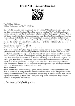Twelfth Night- Literature Cape Unit !
Twelfth Night Criticism
William Shakespeare and The Twelfth Night
Known for his tragedies, comedies, sonnets and love stories, William Shakespeare is argued to be
one of the best writers of his time. Throughout his plays, including The Twelfth Night, he uses
disguise and deceit to fool the other characters to benefit another. Shakespeare was born in April of
1564 in the town Stratford upon Avon. Although the exact date of his birth is not known, historians
traditionally celebrate it on the 23rd. He was one of eight children born to John Shakespeare, a
well known merchant in his community. Not much is known about his Mother, or of his schooling.
It is said that Shakespeare probably attended the King s New School in Stratford, but had no ...
Show more content on Helpwriting.net ...
Was not this love indeed? (II.iv.111 114)
The audience, like Orsino, can only answer with an emphatic yes.
Viola s chief problem throughout the play is one of identity. Because of her disguise, she must be
both herself and Cesario. This mounting identity crisis culminates in the final scene, when Viola
finds herself surrounded by people who each have a different idea of who she is and are unaware
of who she actually is. Were Twelfth Nightnot a comedy, this pressure might cause Viola to break
down. Sebastian s appearance at this point, however, effectively saves Viola by allowing her to be
herself again. Sebastian, who independent of his sister is not much of a character, takes over the
aspects of Viola s disguise that she no longer wishes to maintain. Thus liberated by her brother,
Viola is free to shed the roles that she has accumulated throughout the play, and she can return to
being Viola, the woman who has loved and won Orsino.
Orsino and Olivia
Orsino and Olivia are worth discussing together, because they have similar personalities. Both
claim to be buffeted by strong emotions, but both ultimately seem to be self indulgent individuals
who enjoy melodrama and self involvement more than anything. When we first meet them, Orsino
is pining away for love of Olivia, while Olivia pines away for her dead brother. They show no
interest in relating to the outside world,
... Get more on HelpWriting.net ...
 