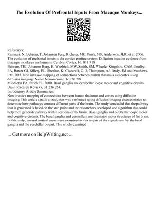 The Evolution Of Prefrontal Inputs From Macaque Monkeys...
References:
Ramnani. N, Behrens, T, Johansen Berg, Richeter, MC, Pinsk, MS, Andersson, JLR, et al. 2006.
The evolution of prefrontal inputs to the cortico pontine system: Diffusion imaging evidence from
macaque monkeys and humans. Cerebral Cortex, 16: 811 818
Behrens, TEJ, Johansen Berg, H, Woolrich, MW, Smith, SM, Wheeler Kingshott, CAM, Boulby,
PA, Barker GJ, Sillery, EL, Sheehan, K, Ciccarelli, O, 3, Thompson, AJ, Brady, JM and Matthews,
PM. 2003. Non invasive mapping of connections between human thalamus and cortex using
diffusion imaging. Nature Neuroscience, 6: 750 758.
Middleton FA, Strick PL. 2000. Basal ganglia and cerebellar loops: motor and cognitive circuits.
Brain Research Reviews, 31:236 250.
Introductory Article Summaries:
Non invasive mapping of connections between human thalamus and cortex using diffusion
imaging: This article details a study that was performed using diffusion imaging characteristics to
determine how pathways connect different parts of the brain. The study concluded that the pathway
that is generated is based on the start point and the researchers developed and algorithm that could
help them generate pathway within sections of the brain. Basal ganglia and cerebellar loops: motor
and cognitive circuits: The basal ganglia and cerebellum are the major motor structures of the brain.
In this study, several cortical areas were examined as the targets of the signals sent by the basal
ganglia and the cerebellar output. This article examined
... Get more on HelpWriting.net ...
 