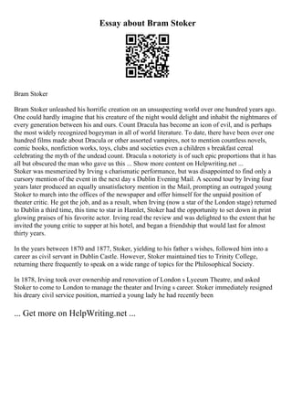 Essay about Bram Stoker
Bram Stoker
Bram Stoker unleashed his horrific creation on an unsuspecting world over one hundred years ago.
One could hardly imagine that his creature of the night would delight and inhabit the nightmares of
every generation between his and ours. Count Dracula has become an icon of evil, and is perhaps
the most widely recognized bogeyman in all of world literature. To date, there have been over one
hundred films made about Dracula or other assorted vampires, not to mention countless novels,
comic books, nonfiction works, toys, clubs and societies even a children s breakfast cereal
celebrating the myth of the undead count. Dracula s notoriety is of such epic proportions that it has
all but obscured the man who gave us this ... Show more content on Helpwriting.net ...
Stoker was mesmerized by Irving s charismatic performance, but was disappointed to find only a
cursory mention of the event in the next day s Dublin Evening Mail. A second tour by Irving four
years later produced an equally unsatisfactory mention in the Mail, prompting an outraged young
Stoker to march into the offices of the newspaper and offer himself for the unpaid position of
theater critic. He got the job, and as a result, when Irving (now a star of the London stage) returned
to Dublin a third time, this time to star in Hamlet, Stoker had the opportunity to set down in print
glowing praises of his favorite actor. Irving read the review and was delighted to the extent that he
invited the young critic to supper at his hotel, and began a friendship that would last for almost
thirty years.
In the years between 1870 and 1877, Stoker, yielding to his father s wishes, followed him into a
career as civil servant in Dublin Castle. However, Stoker maintained ties to Trinity College,
returning there frequently to speak on a wide range of topics for the Philosophical Society.
In 1878, Irving took over ownership and renovation of London s Lyceum Theatre, and asked
Stoker to come to London to manage the theater and Irving s career. Stoker immediately resigned
his dreary civil service position, married a young lady he had recently been
... Get more on HelpWriting.net ...
 