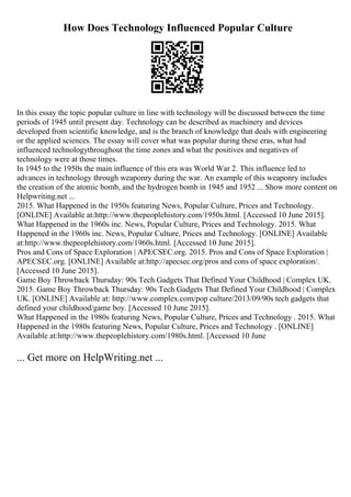 How Does Technology Influenced Popular Culture
In this essay the topic popular culture in line with technology will be discussed between the time
periods of 1945 until present day. Technology can be described as machinery and devices
developed from scientific knowledge, and is the branch of knowledge that deals with engineering
or the applied sciences. The essay will cover what was popular during these eras, what had
influenced technologythroughout the time zones and what the positives and negatives of
technology were at those times.
In 1945 to the 1950s the main influence of this era was World War 2. This influence led to
advances in technology through weaponry during the war. An example of this weaponry includes
the creation of the atomic bomb, and the hydrogen bomb in 1945 and 1952 ... Show more content on
Helpwriting.net ...
2015. What Happened in the 1950s featuring News, Popular Culture, Prices and Technology.
[ONLINE] Available at:http://www.thepeoplehistory.com/1950s.html. [Accessed 10 June 2015].
What Happened in the 1960s inc. News, Popular Culture, Prices and Technology. 2015. What
Happened in the 1960s inc. News, Popular Culture, Prices and Technology. [ONLINE] Available
at:http://www.thepeoplehistory.com/1960s.html. [Accessed 10 June 2015].
Pros and Cons of Space Exploration | APECSEC.org. 2015. Pros and Cons of Space Exploration |
APECSEC.org. [ONLINE] Available at:http://apecsec.org/pros and cons of space exploration/.
[Accessed 10 June 2015].
Game Boy Throwback Thursday: 90s Tech Gadgets That Defined Your Childhood | Complex UK.
2015. Game Boy Throwback Thursday: 90s Tech Gadgets That Defined Your Childhood | Complex
UK. [ONLINE] Available at: http://www.complex.com/pop culture/2013/09/90s tech gadgets that
defined your childhood/game boy. [Accessed 10 June 2015].
What Happened in the 1980s featuring News, Popular Culture, Prices and Technology . 2015. What
Happened in the 1980s featuring News, Popular Culture, Prices and Technology . [ONLINE]
Available at:http://www.thepeoplehistory.com/1980s.html. [Accessed 10 June
... Get more on HelpWriting.net ...
 