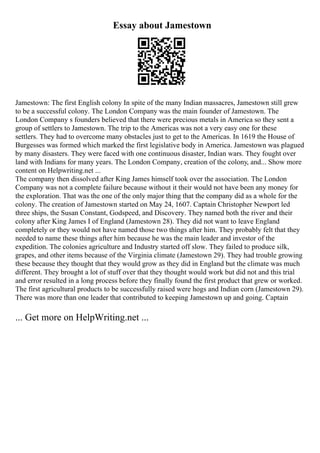 Essay about Jamestown
Jamestown: The first English colony In spite of the many Indian massacres, Jamestown still grew
to be a successful colony. The London Company was the main founder of Jamestown. The
London Company s founders believed that there were precious metals in America so they sent a
group of settlers to Jamestown. The trip to the Americas was not a very easy one for these
settlers. They had to overcome many obstacles just to get to the Americas. In 1619 the House of
Burgesses was formed which marked the first legislative body in America. Jamestown was plagued
by many disasters. They were faced with one continuous disaster, Indian wars. They fought over
land with Indians for many years. The London Company, creation of the colony, and... Show more
content on Helpwriting.net ...
The company then dissolved after King James himself took over the association. The London
Company was not a complete failure because without it their would not have been any money for
the exploration. That was the one of the only major thing that the company did as a whole for the
colony. The creation of Jamestown started on May 24, 1607. Captain Christopher Newport led
three ships, the Susan Constant, Godspeed, and Discovery. They named both the river and their
colony after King James I of England (Jamestown 28). They did not want to leave England
completely or they would not have named those two things after him. They probably felt that they
needed to name these things after him because he was the main leader and investor of the
expedition. The colonies agriculture and Industry started off slow. They failed to produce silk,
grapes, and other items because of the Virginia climate (Jamestown 29). They had trouble growing
these because they thought that they would grow as they did in England but the climate was much
different. They brought a lot of stuff over that they thought would work but did not and this trial
and error resulted in a long process before they finally found the first product that grew or worked.
The first agricultural products to be successfully raised were hogs and Indian corn (Jamestown 29).
There was more than one leader that contributed to keeping Jamestown up and going. Captain
... Get more on HelpWriting.net ...
 