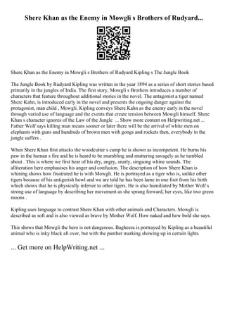 Shere Khan as the Enemy in Mowgli s Brothers of Rudyard...
Shere Khan as the Enemy in Mowgli s Brothers of Rudyard Kipling s The Jungle Book
The Jungle Book by Rudyard Kipling was written in the year 1894 as a series of short stories based
primarily in the jungles of India. The first story, Mowgli s Brothers introduces a number of
characters that feature throughout additional stories in the novel. The antagonist a tiger named
Shere Kahn, is introduced early in the novel and presents the ongoing danger against the
protagonist, man child , Mowgli. Kipling conveys Shere Kahn as the enemy early in the novel
through varied use of language and the events that create tension between Mowgli himself. Shere
Khan s character ignores of the Law of the Jungle ... Show more content on Helpwriting.net ...
Father Wolf says killing man means sooner or later there will be the arrival of white men on
elephants with guns and hundreds of brown men with gongs and rockets then, everybody in the
jungle suffers .
When Shere Khan first attacks the woodcutter s camp he is shown as incompetent. He burns his
paw in the human s fire and he is heard to be mumbling and muttering savagely as he tumbled
about . This is where we first hear of his dry, angry, snarly, singsong whine sounds. The
alliteration here emphasises his anger and confusion. The description of how Shere Khan is
whining shows how frustrated he is with Mowgli. He is portrayed as a tiger who is, unlike other
tigers because of his untigerish howl and we are told he has been lame in one foot from his birth
which shows that he is physically inferior to other tigers. He is also humiliated by Mother Wolf s
strong use of language by describing her movement as she sprang forward, her eyes, like two green
moons .
Kipling uses language to contrast Shere Khan with other animals and Characters. Mowgli is
described as soft and is also viewed as brave by Mother Wolf. How naked and how bold she says.
This shows that Mowgli the hero is not dangerous. Bagheera is portrayed by Kipling as a beautiful
animal who is inky black all over, but with the panther marking showing up in certain lights
... Get more on HelpWriting.net ...
 