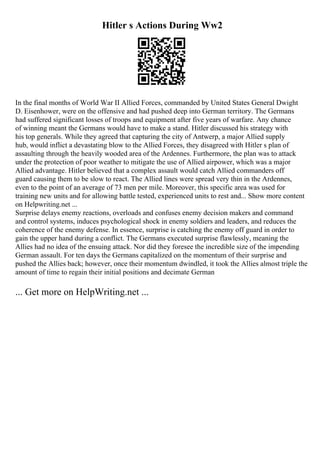 Hitler s Actions During Ww2
In the final months of World War II Allied Forces, commanded by United States General Dwight
D. Eisenhower, were on the offensive and had pushed deep into German territory. The Germans
had suffered significant losses of troops and equipment after five years of warfare. Any chance
of winning meant the Germans would have to make a stand. Hitler discussed his strategy with
his top generals. While they agreed that capturing the city of Antwerp, a major Allied supply
hub, would inflict a devastating blow to the Allied Forces, they disagreed with Hitler s plan of
assaulting through the heavily wooded area of the Ardennes. Furthermore, the plan was to attack
under the protection of poor weather to mitigate the use of Allied airpower, which was a major
Allied advantage. Hitler believed that a complex assault would catch Allied commanders off
guard causing them to be slow to react. The Allied lines were spread very thin in the Ardennes,
even to the point of an average of 73 men per mile. Moreover, this specific area was used for
training new units and for allowing battle tested, experienced units to rest and... Show more content
on Helpwriting.net ...
Surprise delays enemy reactions, overloads and confuses enemy decision makers and command
and control systems, induces psychological shock in enemy soldiers and leaders, and reduces the
coherence of the enemy defense. In essence, surprise is catching the enemy off guard in order to
gain the upper hand during a conflict. The Germans executed surprise flawlessly, meaning the
Allies had no idea of the ensuing attack. Nor did they foresee the incredible size of the impending
German assault. For ten days the Germans capitalized on the momentum of their surprise and
pushed the Allies back; however, once their momentum dwindled, it took the Allies almost triple the
amount of time to regain their initial positions and decimate German
... Get more on HelpWriting.net ...
 