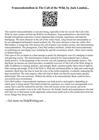 Trancendentalism in The Call of the Wild, by Jack London...
This need for transcendentality is real and strong, especially in the two novels The Call of the
Wild, by Jack London and Into the Wild by Jon Krakauer. Transcendentalism is the belief that
thought and spiritual experience is more important than everyday experiences and material
belongings. The main character in the call of the wild is buck, a dog forced into trancendality as
he was kidnapped and handed a brutal northern life. The main character in Into the wildis Chris
McCandless, a young man who chooses the call of nature over modern society, also demonstrating
transcendentalism. The protagonists, Chris McCandless and Buck, exhibit their transcendentality
in conflicting yet converging ways including the specific occurrences which... Show more content
on Helpwriting.net ...
Chris goes to live in alaska in a final attempt to purify his ideological views by indulging in nature
and spurning society. The transformation in Buck caused by his transcendental turn is almost
totally positive. At the beginning of the novel he was soft, pampered, and mentally inactive. The
Big Read, an internet site which provides a wonderful overview of The Call of the Wild, brings to
light, In addition to cunning, patience, and strength, Buck s greatest quality allows him to fight by
both cunning and insight. (Call of the Wild 1). With this newfound ability to fight and evade tough
situations, Buck buys the time to learn the ways of the north completely, eventually surpassing the
dogs around him. The only negative effect this had on Buck was that his moral nature quickly
deteriorated. This was necessary. Without the ability to be transcendental, Buck could not have
survived his new environment.
Chris McCandless s transcendental experience was both positive and negative depending on
which party is being asked. Chris believed that his experience as a whole was unsurpassable to an
extent, that is until he realized his end fate. Chris left society on his own accord, and so he
expectedly was ecstatic to be in the wild. However, the friends, family and acquaintances who had
met Chris try to find reason in this apparently unnecessary death such as this justification from the
novel, Danger has always held
... Get more on HelpWriting.net ...
 