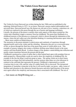 The Violets Gwen Harwood Analysis
The Violets by Gwen Harwood was written during the late 1960s and was published in the
anthology Selected Poems in 1975. As we know, Harwood s poems explore philosophical and
universal ideas. Harwood herself says My themes are old ones of love, memory, experience etc , all
of which are explored in this poem through the use of poetic and language techniques.
Literally, the persona of the poem is outside when some aspects of the nature around her, like
violets and a blackbird, trigger a memory from her childhood. The poem then flashbacks to a
childhood memory of the persona as a young girl, which is shown through the indentation of the
stanzas, where the girl wakes up in the afternoon thinking it is morning and becomes upset when she
... Show more content on Helpwriting.net ...
The memories in the poem maintain a cohesiveness and continuity of experience through
repeated motifs such as the violets and the whistling . Memories also give us a recovered sense
of life, as shown through the final line of the poem faint scent of violets drifts in air . This
example of sensory imagery also creates a rhythmic drifting sense linked closely to the stone
curlews call from Kedron Brook . It echoes images of the speaker s mind drifting into reflection and
aurally creates transience between the present and the past.
Childhood is portrayed as a time of safety that is often looked back upon with nostalgia from an
adult perspective. Monosyllabic words are used to show the simplicity of childhood life, for
example in the line the thing I could not grasp or name . The spring violets are in their loamy
bed and are no longer frail and melancholy, and the memory takes place on a hot afternoon in
contrast to the cold dusk that represents the present. Childhood is represented as a joyful,
vivacious time in one s life, and the value of a stable family life is conveyed. The unexpected
integration of Australian vernacular in the line it will soon be night, you goose , adds a sense of
freedom and relaxation to the otherwise formal discourse and more rigid structure of the poem,
once again reflects the simplicity and innocence that is associated with childhood. The use of
... Get more on HelpWriting.net ...
 
