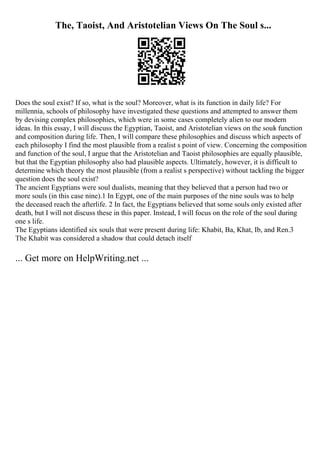 The, Taoist, And Aristotelian Views On The Soul s...
Does the soul exist? If so, what is the soul? Moreover, what is its function in daily life? For
millennia, schools of philosophy have investigated these questions and attempted to answer them
by devising complex philosophies, which were in some cases completely alien to our modern
ideas. In this essay, I will discuss the Egyptian, Taoist, and Aristotelian views on the souls function
and composition during life. Then, I will compare these philosophies and discuss which aspects of
each philosophy I find the most plausible from a realist s point of view. Concerning the composition
and function of the soul, I argue that the Aristotelian and Taoist philosophies are equally plausible,
but that the Egyptian philosophy also had plausible aspects. Ultimately, however, it is difficult to
determine which theory the most plausible (from a realist s perspective) without tackling the bigger
question does the soul exist?
The ancient Egyptians were soul dualists, meaning that they believed that a person had two or
more souls (in this case nine).1 In Egypt, one of the main purposes of the nine souls was to help
the deceased reach the afterlife. 2 In fact, the Egyptians believed that some souls only existed after
death, but I will not discuss these in this paper. Instead, I will focus on the role of the soul during
one s life.
The Egyptians identified six souls that were present during life: Khabit, Ba, Khat, Ib, and Ren.3
The Khabit was considered a shadow that could detach itself
... Get more on HelpWriting.net ...
 