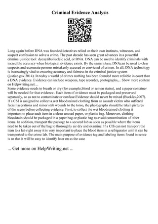 Criminal Evidence Analysis
Long again before DNA was founded detectives relied on their own instincts, witnesses, and
suspect confession to solve a crime. The past decade has seen great advances in a powerful
criminal justice tool: deoxyribonucleic acid, or DNA. DNA can be used to identify criminals with
incredible accuracy when biological evidence exists. By the same token, DNAcan be used to clear
suspects and exonerate persons mistakenly accused or convicted of crimes. In all, DNA technology
is increasingly vital to ensuring accuracy and fairness in the criminal justice system
(justice.gov,2014). In today s world of crimes nothing has been founded more reliable in court than
a DNA evidence. Evidence can include weapons, tape recorder, photographs,... Show more content
on Helpwriting.net ...
Some evidence needs to breath or dry (for example,blood or semen stains), and a paper container
will be needed for that evidence . Each item of evidence must be packaged and preserved
separately, so as not to contaminate or confuse.Evidence should never be mixed (Buckles,2007).
If a CSI is assigned to collect a wet bloodstained clothing from an assault victim who suffered
facial lacerations and minor stab wounds to the torso, the photographs should be taken pictures
of the scene before collecting evidence. First, to collect the wet bloodstained clothing it
important to place each item in a clean unused paper, or plastic bag. Moreover, clothing
bloodstain should be packaged in a paper bag or plastic bag to avoid contamination of other
items. In addition, transport the package to a secured lab as soon as possible where the items
need to be taken out of the bag to thoroughly air dry and examine. If a CIS can not transport the
item to a lab right away it is very important to place the blood item in a refrigerator until it can be
transported to the crime lab. The main purpose of evidence tag and labeling items found in sence
is so that it will be easy to identify later on as the case
... Get more on HelpWriting.net ...
 