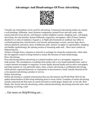 Advantages And Disadvantages Of Press Advertising
Virtually any intermediate can be used for advertising. Commercial advertising media can contain
a wall paintings, billboards, street furniture components, printed fivers and rack cards, radio,
cinema and television adverts, web banners, mobile telephone screens, shopping carts, web popup,
skywriting, bus stop benches, human billboards, magazines, newspapers, sides of buses, banners
attached to or sides of airplanes ( logojets ), in flight advertisements on seatback tray tables or
overhead packing bins, taxicab doors, roof mounts and passenger screens, musical stage shows,
subway platforms and trains, doors of bathroom stalls, stickers on apples in supermarkets, shopping
cart handles (grabertising), the opening section of streaming audio and... Show more content on
Helpwriting.net ...
Airtime is bought from a situation or network in exchange for airing the commercials, while radio
has lire apparent control of being limited to sound, this becomes its main disadvantage.
Press Advertising:
Press advertising defines advertising in a printed medium such as a newspaper, magazine, or
trade journal. The encompasses everything from media with a very broad readership base, such as
a major national newspaper or magazine, to more hardly directed media such as native newspapers
and trade journals on very particular topics, form, of press advertising is confidential advertising,
which permits sequestered persons or corporations to procurement a small, intently directed ad for
a low payment advertising a product or service.
Online Advertising:
Online advertising is a method of promotion that uses the Internet and World Wide Web for the
spoken determination of delivering marketing posts to invite clients. Examples of online advertising
include contextual ads that seem on search locomotive results pages, banner ads, in text ads. Rich
Media Ads, Social network advertising, online ordered advertising, advertising networks and e mail
marketing, involving e mail
... Get more on HelpWriting.net ...
 