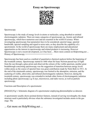 Essay on Spectroscopy
Spectroscopy
Spectroscopy is the study of energy levels in atoms or molecules, using absorbed or emitted
electromagnetic radiation. There are many categories of spectroscopy eg. Atomic and infrared
spectroscopy, which have numerous uses and are essential in the world of science. When
investigating spectroscopy four parameters have to be considered; spectral range, spectral
bandwidth, spectral sampling and signal to noise ratio, as they describe the capability of a
spectrometer. In the world of spectroscopy there are many employment and educational
opportunities as the interest in spectroscopy and related products is increasing. However
Spectroscopy is not a recent development, as it has been ... Show more content on Helpwriting.net ...
History of Spectroscopy =======================
Spectroscopy has been used as a method of quantitative chemical analysis before the beginning of
the twentieth century. Spectroscopy started in 1666 when Sir Isaac Newton passed rays of light
from the sun through a glass prism and observed the colours of the visible spectrum, another great
breakthrough concerning spectroscopy was the suggestion of transition between energy levels
within atoms as the source of spectral lines was great contribution made by Niels Bohr in 1913. At
the end of the nineteenth century, spectroscopy was limited to the absorption, emission, and the
scattering of visible, ultraviolet, and infrared electromagnetic radiation. However, during the
twentieth century, spectroscopy was extended to include other forms of electromagnetic radiation
including photo spectroscopy e.g X rays, microwaves, and radio waves, as well as particle
spectroscopy.
Functions and Description of a spectrometer
[IMAGE] Fig 1. Schematic diagram of a spectrometer employing photomultiplier as detector.
A spectrometer usually shows pointed distinct features, instead of curving wavelengths; the sharp
structure used is particularly obvious when the substance investigated includes atoms in the gas
stage. The
... Get more on HelpWriting.net ...
 
