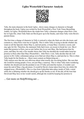 Uglies Westerfeld Character Analysis
Tally, the main character in the book Uglies , shows many changes in character or thought
throughout the book. Uglies was written by Scott Westerfeld, a New York Times Bestselling
Author. In Uglies, Westerfeld shows the reader how Tally s character changes when Peris visits
her in Uglyville, when Tally finds out David grew up in the Smoke, and when Tally visits David s
parents house.
The first time a change of character in Tally is noticed is when she finds out who she trusts, and
commits to, when Peris visits her in Uglyille. This is while Tally is trying to decide whether she
wants to tell the Specials where Shay is, and turn pretty, or keep Shay s location a secret, and
stay ugly for life. Therefore, the statement Tally had it now, an excuse to break her vow. She d
made that promise to Peris, just as real, before she d ever met Shay. She had known him for
years, and Shay for only a few months shows that Tally has decided she would rather keep her
promise to Peris other than Shay (Westerfeld ) . After Peris s visit, Tally decides that she will
answer to Dr. Cable s ultimatum and go on to find out where Shay is, and turn her in. This is when
Tally heads for the Smoke as ... Show more content on Helpwriting.net ...
Tally realizes now that she was oblivious about what exactly she was doing before. She sees that
she would be ruining people s lives, not just Shay s runaway. This is when Tally starts wondering
whether she should activate the pendant or not. If Tally activated the tracker, it wouldn t just
mean the end of Shay s big adventure. It would be David s home taken from him, his whole life
stripped away. (Westerfeld ). This is a line from Ugliesthat takes place inside of Tally s mind
while she is debating whether she should give up the Smoke or not. If she did, all the trust that
David and Shay have in her would vanish, although she would be keeping her promise to
... Get more on HelpWriting.net ...
 