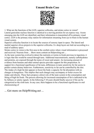 Umami Brain Case
1. What are the functions of the LGN, superior colliculus, and striate cortex in vision?
Lateral geniculate nucleus function is identical to a moving position for an express way. Axons
emerging into the LGN are identified, and their information is transmitted off to primary visual
cortex. LGN is the primary relay station for information streaming from eye to brain in the human
visual system.
Superior colliculus function is to locate the sources of sensory input in space. The lateral and
medial superior olives projects to the superior colliculus. It s deep layers are laid out according to a
mad of auditory space.
Striate cortex in vision is the first area in the cerebal cortex where visual information is processed
and received. Neurons from ... Show more content on Helpwriting.net ...
As the taste system has evolved to detect the nutrients or toxins in foods previous to ingestion, it
is logic that fats would be sensed through taste. Additional macronutrients, namely carbohydrates
and proteins, are exposed through the tastes of sweet and umami. An increasing amount of
evidence from humans and other animal species provides support for this proposition. In
support for a functional significance of fat taste, differences in taste sensitivity for fat seems to
predict certain dietary behaviors. Furthermore, sensitivity to fat can be controlled by the diet.
The intake of a high fat diet appears to boost the body s capacity for fat absorption with no
changes in hungriness. This implies that such changes may accompany or foster excess fat
intake and obesity. These facts propose a direct role of the taste system in the consumption and
liking of high fat foods. The process allowing for increased consumption of fat is indicated to be
by fullness or satiety signals. In the following 5 10 years should finally uncover if fat can be
categorized as the sixth taste. In any case, there happens to be a functional significance to oral
chemosensing of
... Get more on HelpWriting.net ...
 