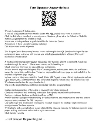 Tour Operator Agency datbase
Week 6 Assignment 5 Submission .
If you are using the Blackboard Mobile Learn iOS App, please click View in Browser
Click the link above to submit your assignment. Students, please view the Submit a Clickable
Rubric Assignment in the Student Center.
Instructors, training on how to grade is within the Instructor Center.
Assignment 5: Tour Operator Agency Database
Due Week 6 and worth 90 points
The Strayer Oracle Server may be used to test and compile the SQL Queries developed for this
assignment. Your instructor will provide you with login credentials to a Strayer University
maintained Oracle server.
A multinational tour operator agency has gained new business growth in the North American
market through the use of ... Show more content on Helpwriting.net ...
Check with your professor for any additional instructions.
Include a cover page containing the title of the assignment, the student s name, the professor s
name, the course title, and the date. The cover page and the reference page are not included in the
required assignment page length.
Include charts or diagrams created in Excel, Visio, MS Project, or one of their equivalents such as
Open Project, Dia, and OpenOffice. The completed diagrams / charts must be imported into the
Word document before the paper is submitted.
The specific course learning outcomes associated with this assignment are:
Explain the fundamentals of how data is physically stored and accessed.
Compose conceptual data modeling techniques that capture information requirements.
Design a relational database so that it is at least in 3NF.
Prepare database design documents using the data definition, data manipulation, and data control
language components of the SQL language.
Use technology and information resources to research issues in the strategic implications and
management of database systems.
Write clearly and concisely about topics related to the strategic planning for database systems using
proper writing mechanics and technical style conventions.
Click here to view the
... Get more on HelpWriting.net ...
 