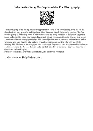 Informative Essay On Opportunities For Photography
Today am going to be talking about the opportunities there is for photography.there is a lot off
them but i am only gonna be talking about 10 of them and i think their really good to. The first
one am going to be talking about is photo journalism the thing you need is a bachelor degree in
photo and u need to know how to edit, laying out, ethics, computer aid, color design , journalism
, public relation and newspaper design. The second job is forensic you only need to know police
work and you only have to take pictures of evidence accidents and know how to use photo
imaging.The third one is weddings you need a bachelor degree you also have to creative and know
customer service. the 4 one is fashion and u need at least 2 yr or a master s degree... Show more
content on Helpwriting.net ...
school of visual arts , university of california, and california college of
... Get more on HelpWriting.net ...
 
