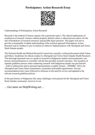 Participatory Action Research Essay
Understandings of Participatory Action Research
Research is the method of intense enquiry into a particular topic/s. The ethical implications of
conduction of research ventures without properly defined values or ethical process allows for the
risk of breakdown of research structures and possible legal sanctions. This paper will aim to
provide a meaningful, in depth understanding of the research approach Participatory Action
Research and its conducive uses in relation to effective implementation with Aboriginal and Torres
Strait Islander people.
The National Health and Medical Research Council has currently a released document titled Values
and Ethics: Guidelines for ethical conduct in Aboriginal and Torres Strait Islander Health Research .
This thorough document acts as a guide to research in Indigenous matters and incorporates core
process and justifications to conclude with the best possible research outcomes. The inception of
separate guideline process when conducting research with Indigenous people was put forward
...both in submissions and in personal representations at public forums... (NHMRC, 2013), by
Aboriginal and Torres Strait communities, researchers and health organizations. Several
recommendations have since followed in reference to the need for review and updated to the
relevant research guideline policies.
In the past history of Indigenous life, many challenges were present for the Aboriginal and Torres
Strait Islander community, however in our
... Get more on HelpWriting.net ...
 