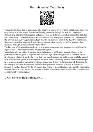 Gastrointestinal Tract Essay
The gastrointestinal tract is a muscular tube lined by a unique layer of cells, called epithelium. This
empty muscular tube begins from the oral cavity, proceeds through the pharynx, esophagus,
stomach and intestines to the rectum and anus. There are different appendage organs that help the
tract by emitting compounds to separate nourishment into its segment supplements. Subsequently
the salivary glands, liver, pancreasand gall bladder have critical tasks in the digestive framework.
Sustenance is pushed along the length of the gastrointestinal tract by peristaltic motions of the
muscular walls. ( Gastrointestinal System, 2016)
The key role of the gastrointestinal tract is to separate sustenance into supplements, which can be
ingested into ... Show more content on Helpwriting.net ...
Individuals who have diverticulosis without indications or difficulties shouldn t bother with
particular treatment, yet it is imperative to receive a high fiber eating routine to keep the further
development of diverticula. In the event that your manifestations are mellow, you might be treated
with anti infection agents, acetaminophens for pain, and a fluid eating routine. In the event that you
have a serious attack or have other wellbeing issues, you ll likely to be hospitalized. Treatment for
the most part includes: Intravenous anti infection agents and insertion of a tube to deplete an
abscess, if one has shaped. On the off chance that you have a complication, for example, puncturing,
abscess, fistula or bowl obstruction; various episodes of uncomplicated diverticulitis; or are immune
compromised you may require
... Get more on HelpWriting.net ...
 