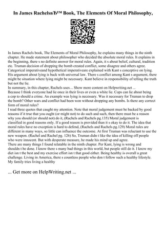 In James RachelsвЂ™ Book, The Elements Of Moral Philosophy,
In James Rachels book, The Elements of Moral Philosophy, he explains many things in the ninth
chapter. He made statement about philosopher who decided the absolute moral rules. It explains in
the beginning, there s no definite answer for moral rules. Again, it s about belief, cultural, tradition
etc. Truman decision of dropping the bomb created conflict, some disagree and others agree.
Categorical imperativeand hypothetical imperativeare explained with Kant s conceptive on lying.
His argument about lying is back with universal law. There s conflict among Kant s argument, there
might be situation where lying might be necessary. Kant believe in responsibility of telling the truth
but not the lie.
In summary, in this chapter, Rachels uses... Show more content on Helpwriting.net ...
Because I think everyone had lie once in their lives or even a white lie. Cops can lie about being
a cop to should a crime. An example was lying is necessary. Was it necessary for Truman to drop
the bomb? Other wars and conflict had been won without dropping any bombs. Is there any correct
form of moral rules?
I read three quotes that caught my attention. Note that moral judgement must be backed by good
reasons if it true that you ought (or might not) to do such and such, then there must be a reason
why you should (or should not) do it, (Rachels and Rachels pg.135) Moral judgement is
classified in good reasons only. If a good reason is provided than it s okay to do it. The idea that
moral rules have no exception is hard to defend, (Rachels and Rachels pg.129) Moral rules are
different in many ways, so little can influence the outcome. At first Truman was reluctant to use the
new weapon. (Rachel and Rachel pg. 126) So, Truman didn t like the idea of killing off people
who were innocent. But with desperate measure, he made his mind up and agree.
There are many things I found relatable in the ninth chapter. Per Kant, lying is wrong and
shouldn t be done. I know there s many bad things in this world, but people still do it. I know my
diet isn t the best and my exercise effort isn t that good either. Being healthy is overall a great
challenge. Living in America, there s countless people who don t follow such a healthy lifestyle.
My family tries living a healthy
... Get more on HelpWriting.net ...
 