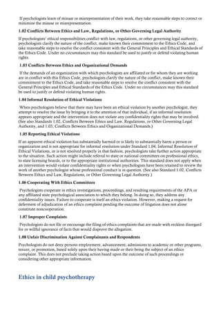 If psychologists learn of misuse or misrepresentation of their work, they take reasonable steps to correct or
minimize the misuse or misrepresentation.
1.02 Conflicts Between Ethics and Law, Regulations, or Other Governing Legal Authority
If psychologists’ ethical responsibilities conflict with law, regulations, or other governing legal authority,
psychologists clarify the nature of the conflict, make known their commitment to the Ethics Code, and
take reasonable steps to resolve the conflict consistent with the General Principles and Ethical Standards of
the Ethics Code. Under no circumstances may this standard be used to justify or defend violating human
rights.
1.03 Conflicts Between Ethics and Organizational Demands
If the demands of an organization with which psychologists are affiliated or for whom they are working
are in conflict with this Ethics Code, psychologists clarify the nature of the conflict, make known their
commitment to the Ethics Code, and take reasonable steps to resolve the conflict consistent with the
General Principles and Ethical Standards of the Ethics Code. Under no circumstances may this standard
be used to justify or defend violating human rights.
1.04 Informal Resolution of Ethical Violations
When psychologists believe that there may have been an ethical violation by another psychologist, they
attempt to resolve the issue by bringing it to the attention of that individual, if an informal resolution
appears appropriate and the intervention does not violate any confidentiality rights that may be involved.
(See also Standards 1.02, Conflicts Between Ethics and Law, Regulations, or Other Governing Legal
Authority, and 1.03, Conflicts Between Ethics and Organizational Demands.)
1.05 Reporting Ethical Violations
If an apparent ethical violation has substantially harmed or is likely to substantially harm a person or
organization and is not appropriate for informal resolution under Standard 1.04, Informal Resolution of
Ethical Violations, or is not resolved properly in that fashion, psychologists take further action appropriate
to the situation. Such action might include referral to state or national committees on professional ethics,
to state licensing boards, or to the appropriate institutional authorities. This standard does not apply when
an intervention would violate confidentiality rights or when psychologists have been retained to review the
work of another psychologist whose professional conduct is in question. (See also Standard 1.02, Conflicts
Between Ethics and Law, Regulations, or Other Governing Legal Authority.)
1.06 Cooperating With Ethics Committees
Psychologists cooperate in ethics investigations, proceedings, and resulting requirements of the APA or
any affiliated state psychological association to which they belong. In doing so, they address any
confidentiality issues. Failure to cooperate is itself an ethics violation. However, making a request for
deferment of adjudication of an ethics complaint pending the outcome of litigation does not alone
constitute noncooperation.
1.07 Improper Complaints
Psychologists do not file or encourage the filing of ethics complaints that are made with reckless disregard
for or willful ignorance of facts that would disprove the allegation.
1.08 Unfair Discrimination Against Complainants and Respondents
Psychologists do not deny persons employment, advancement, admissions to academic or other programs,
tenure, or promotion, based solely upon their having made or their being the subject of an ethics
complaint. This does not preclude taking action based upon the outcome of such proceedings or
considering other appropriate information.
Ethics in child psychotherapy
 