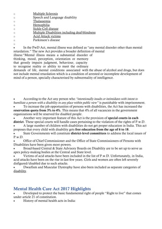 o Multiple Sclerosis
o Speech and Language disability
o Thalassemia
o Hemophilia
o Sickle Cell disease
o Multiple Disabilities including deaf-blindness
o Acid Attack victims
o Parkinson’s disease
o
• In the PwD Act, mental illness was defined as “any mental disorder other than mental
retardation.” The new Act provides a broader definition of mental
illness:“Mental illness means a substantial disorder of
thinking, mood, perception, orientation or memory
that grossly impairs judgment, behaviour, capacity
to recognise reality or ability to meet the ordinary
demands of life, mental conditions associated with the abuse of alcohol and drugs, but does
not include mental retardation which is a condition of arrested or incomplete development of
mind of a person, specially characterised by subnormality of intelligence.
• According to the Act any person who “intentionally insults or intimidates with intent to
humiliate a person with a disability in any place within public view” is punishable with imprisonment.
• To increase the job opportunities of persons with disabilities, the Act has increased the
reservation quota from 3% to 4%. This means that 4% of all vacancies in the government
organizations will be reserved for disabled people.
• Another very important feature of this Act is the provision of special courts in each
district. These special courts will handle cases pertaining to the violation of the rights of P.w.D.
• A large number of children with disabilities do not get proper education in India. This act
proposes that every child with disability gets free education from the age of 6 to 18.
• State Governments will constitute district-level committees to address the local issues of
P.w.D.
• Office of Chief Commissioner and the Office of State Commissioners of Persons with
Disabilities have been given more powers.
• Broad-based Central & State Advisory Boards on Disability are to be set up to serve as
apex policy-making bodies at the Central and State level.
• Victims of acid attacks have been included in the list of P.w.D. Unfortunately, in India,
acid attacks have been on the rise in last few years. Girls and women are often left severely
disfigured/disabled due to such attacks.
• Dwarfism and Muscular Dystrophy have also been included as separate categories of
disability.
Mental Health Care Act 2017 Highlights
• Developed to protect the basic fundamental right of people “Right to live” that comes
under article 21 of constitution.
• History of mental health acts in India:
 
