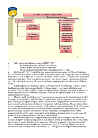 • Why was an amendment needed in MHA 1987?
o Protection of human rights was not included
o Human Rights activists were not addressed
o There was curtailment of liberty without provision of review
• On March 27, 2017, Lok Sabha in a unanimous decision passed the Mental Healthcare
Act 2017 which was passed in Rajya Sabha in August 2016 and got its approval from Honourable
President of India in April 2017. The new act defines “mental illness” as a substantial disorder of
thinking, mood, perception, orientation, or memory that grossly impairs judgment or ability to
meet the ordinary demands of life, mental conditions associated with the abuse of alcohol and
drugs.”
• Rights of persons with mental illness: Every person will have the right to access mental
healthcare services. Such services should be of good quality, convenient, affordable, and
accessible. This act further seeks to protect such persons from inhuman treatment, to gain access
to free legal services and their medical records, and have the right to complain in the event of
deficiencies in provisions.
• Mental Health Establishments: The government has to set up the Central Mental Health
Authority at national level and State Mental Health Authority in every state. All mental health
practitioners (clinical psychologists, mental health nurses, and psychiatric social workers) and
every mental health institute will have to be registered with this authority. These bodies will (a)
register, supervise, and maintain a register of all mental health establishments; (b) develop quality
and service provision norms for such establishments; (c) maintain a register of mental health
professionals; (d) train law enforcement officials and mental health professionals on the
provisions of the act; (e) receive complaints about deficiencies in provision of services; and (f)
advise the government on matters relating to mental health.
• Decriminalizing suicide and prohibiting electroconvulsive therapy: It decriminalizes
suicide attempt by a mentally ill person. It also imposes on the government a duty to rehabilitate
such person to ensure that there is no recurrence of attempt to suicide. A person with mental
illness shall not be subjected to electroconvulsive therapy (ECT) therapy without the use of
muscle relaxants and anesthesia. Furthermore, ECT therapy will not be performed for minors.
 