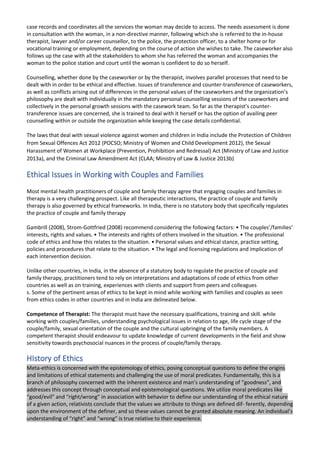 case records and coordinates all the services the woman may decide to access. The needs assessment is done
in consultation with the woman, in a non-directive manner, following which she is referred to the in-house
therapist, lawyer and/or career counsellor, to the police, the protection officer, to a shelter home or for
vocational training or employment, depending on the course of action she wishes to take. The caseworker also
follows up the case with all the stakeholders to whom she has referred the woman and accompanies the
woman to the police station and court until the woman is confident to do so herself.
Counselling, whether done by the caseworker or by the therapist, involves parallel processes that need to be
dealt with in order to be ethical and effective. Issues of transference and counter-transference of caseworkers,
as well as conflicts arising out of differences in the personal values of the caseworkers and the organization’s
philosophy are dealt with individually in the mandatory personal counselling sessions of the caseworkers and
collectively in the personal growth sessions with the casework team. So far as the therapist’s counter-
transference issues are concerned, she is trained to deal with it herself or has the option of availing peer
counselling within or outside the organization while keeping the case details confidential.
The laws that deal with sexual violence against women and children in India include the Protection of Children
from Sexual Offences Act 2012 (POCSO; Ministry of Women and Child Development 2012), the Sexual
Harassment of Women at Workplace (Prevention, Prohibition and Redressal) Act (Ministry of Law and Justice
2013a), and the Criminal Law Amendment Act (CLAA; Ministry of Law & Justice 2013b)
Ethical Issues in Working with Couples and Families
Most mental health practitioners of couple and family therapy agree that engaging couples and families in
therapy is a very challenging prospect. Like all therapeutic interactions, the practice of couple and family
therapy is also governed by ethical frameworks. In India, there is no statutory body that specifically regulates
the practice of couple and family therapy
Gambrill (2008), Strom-Gottfried (2008) recommend considering the following factors: • The couples’/families’
interests, rights and values. • The interests and rights of others involved in the situation. • The professional
code of ethics and how this relates to the situation. • Personal values and ethical stance, practice setting,
policies and procedures that relate to the situation. • The legal and licensing regulations and implication of
each intervention decision.
Unlike other countries, in India, in the absence of a statutory body to regulate the practice of couple and
family therapy, practitioners tend to rely on interpretations and adaptations of code of ethics from other
countries as well as on training, experiences with clients and support from peers and colleagues
s. Some of the pertinent areas of ethics to be kept in mind while working with families and couples as seen
from ethics codes in other countries and in India are delineated below.
Competence of Therapist: The therapist must have the necessary qualifications, training and skill. while
working with couples/families, understanding psychological issues in relation to age, life cycle stage of the
couple/family, sexual orientation of the couple and the cultural upbringing of the family members. A
competent therapist should endeavour to update knowledge of current developments in the field and show
sensitivity towards psychosocial nuances in the process of couple/family therapy.
HIstory of Ethics
Meta-ethics is concerned with the epistemology of ethics, posing conceptual questions to define the origins
and limitations of ethical statements and challenging the use of moral predicates. Fundamentally, this is a
branch of philosophy concerned with the inherent existence and man’s understanding of “goodness”, and
addresses this concept through conceptual and epistemological questions. We utilize moral predicates like
“good/evil” and “right/wrong” in association with behavior to define our understanding of the ethical nature
of a given action, relativists conclude that the values we attribute to things are defined dif- ferently, depending
upon the environment of the definer, and so these values cannot be granted absolute meaning. An individual’s
understanding of “right” and “wrong” is true relative to their experience.
 