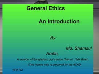 General Ethics  An Introduction  By    Md. Shamsul Arefin, A member of Bangladesh civil service (Admn), 1984 Batch . (This lecture note is prepared for the ACAD, BPATC)   Dated:30 October 2011  BPATC, DHAKA 
