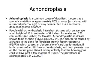 Achondroplasia
• Achondroplasia is a common cause of dwarfism. It occurs as a
sporadic mutation in approximately 80% of cases (associated with
advanced paternal age) or may be inherited as an autosomal
dominant genetic disorder.
• People with achondroplasia have short stature, with an average
adult height of 131 centimeters (52 inches) for males and 123
centimeters (48 inches) for females. Achondroplastic adults are
known to be as short as 62.8 cm (24.7 in). The disorder is caused by
a change in the gene for fibroblast growth factor receptor 3
(FGFR3), which causes an abnormality of cartilage formation. If
both parents of a child have achondroplasia, and both parents pass
on the mutant gene, then it is very unlikely that the homozygous
child will live past a few months of its life. The prevalence is
approximately 1 in 25,000.[1]
 
