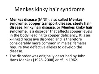 Menkes kinky hair syndrome
• Menkes disease (MNK), also called Menkes
syndrome, copper transport disease, steely hair
disease, kinky hair disease, or Menkes kinky hair
syndrome, is a disorder that affects copper levels
in the body] leading to copper deficiency. It is an
x-linked recessive disorder, and is therefore
considerably more common in males: females
require two defective alleles to develop the
disease.
• The disorder was originally described by John
Hans Menkes (1928–2008) et al. in 1962.
 