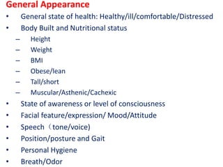 General Appearance
• General state of health: Healthy/ill/comfortable/Distressed
• Body Built and Nutritional status
– Height
– Weight
– BMI
– Obese/lean
– Tall/short
– Muscular/Asthenic/Cachexic
• State of awareness or level of consciousness
• Facial feature/expression/ Mood/Attitude
• Speech（tone/voice)
• Position/posture and Gait
• Personal Hygiene
• Breath/Odor
 