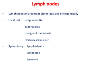 Lymph nodes
• Lymph node enlargement either localized or systemically
• Localized : lymphadenitis
tuberculosis
malignant metastasis
(gradually and painless)
• Systemically: lymphadenitis
lymphoma
leukemia
 