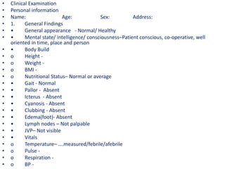 • Clinical Examination
• Personal information
• Name: Age: Sex: Address:
• 1. General Findings
• • General appearance - Normal/ Healthy
• • Mental state/ intelligence/ consciousness–Patient conscious, co-operative, well
oriented in time, place and person
• • Body Build
• o Height -
• o Weight -
• o BMI -
• o Nutritional Status– Normal or average
• • Gait - Normal
• • Pallor - Absent
• • Icterus - Absent
• • Cyanosis - Absent
• • Clubbing - Absent
• • Edema(foot)- Absent
• • Lymph nodes – Not palpable
• • JVP– Not visible
• • Vitals
• o Temperature– ….measured/febrile/afebrile
• o Pulse -
• o Respiration -
• o BP -
 
