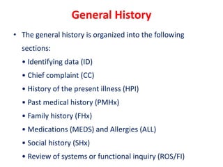 General History
• The general history is organized into the following
sections:
• Identifying data (ID)
• Chief complaint (CC)
• History of the present illness (HPI)
• Past medical history (PMHx)
• Family history (FHx)
• Medications (MEDS) and Allergies (ALL)
• Social history (SHx)
• Review of systems or functional inquiry (ROS/FI)
 