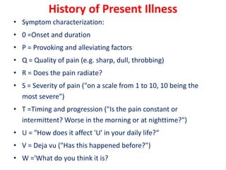 History of Present Illness
• Symptom characterization:
• 0 =Onset and duration
• P = Provoking and alleviating factors
• Q = Quality of pain (e.g. sharp, dull, throbbing)
• R = Does the pain radiate?
• S = Severity of pain ("on a scale from 1 to 10, 10 being the
most severe")
• T =Timing and progression ("Is the pain constant or
intermittent? Worse in the morning or at nighttime?")
• U = "How does it affect 'U' in your daily life?“
• V = Deja vu ("Has this happened before?")
• W ='What do you think it is?
 