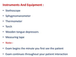 Instruments And Equipment :
• Stethoscope
• Sphygmomanometer
• Thermometer
• Torch
• Wooden tongue depressors
• Measuring tape
• Note:-
• Exam begins the minute you first see the patient
• Exam continues throughout your patient interaction
 