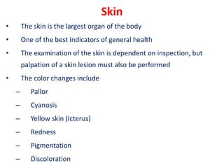 Skin
• The skin is the largest organ of the body
• One of the best indicators of general health
• The examination of the skin is dependent on inspection, but
palpation of a skin lesion must also be performed
• The color changes include
– Pallor
– Cyanosis
– Yellow skin (Icterus)
– Redness
– Pigmentation
– Discoloration
 
