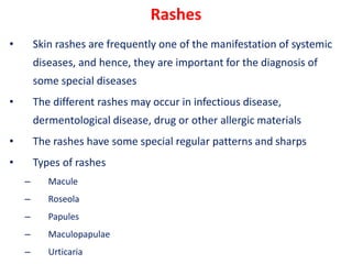 Rashes
• Skin rashes are frequently one of the manifestation of systemic
diseases, and hence, they are important for the diagnosis of
some special diseases
• The different rashes may occur in infectious disease,
dermentological disease, drug or other allergic materials
• The rashes have some special regular patterns and sharps
• Types of rashes
– Macule
– Roseola
– Papules
– Maculopapulae
– Urticaria
 