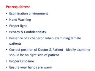 Prerequisites:
• Examination environment
• Hand Washing
• Proper light
• Privacy & Confidentiality
• Presence of a chaperon when examining female
patients
• Correct position of Doctor & Patient - Ideally examiner
should be on right side of patient
• Proper Exposure
• Ensure your hands are warm
 