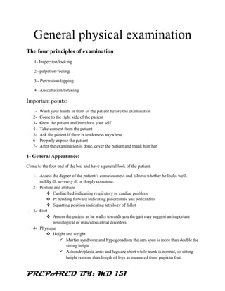 PREPARED BY: MD 151
General physical examination
The four principles of examination
1- Inspection/looking
2 –palpation/feeling
3 - Percussion/tapping
4 –Auscultation/listening
Important points:
1- Wash your hands in front of the patient before the examination
2- Come to the right side of the patient
3- Great the patient and introduce your self
4- Take consent from the patient
5- Ask the patient if there is tenderness anywhere
6- Properly expose the patient
7- After the examination is done, cover the patient and thank him/her
1- General Appearance:
Come to the foot end of the bed and have a general look of the patient.
1- Assess the degree of the patient’s consciousness and illness whether he looks well,
mildly ill, severely ill or deeply comatose.
2- Posture and attitude
❖ Cardiac bed indicating respiratory or cardiac problem
❖ Pt bending forward indicating pancreatitis and pericarditis
❖ Squatting position indicating tetralogy of fallot
3- Gait
❖ Assess the patient as he walks towards you the gait may suggest an important
neurological or masculoskeletal disorders
4- Physique
❖ Height and weight
✓ Marfan syndrome and hypogonadism the arm span is more than double the
sitting height.
✓ Achondroplasia arms and legs are short while trunk is normal, so sitting
height is more than length of legs as measured from pupis to feet.
 