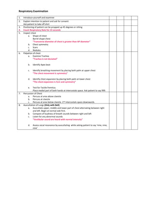 Respiratory Examination
1. Introduce yourself and examiner
2. Explain intention to patient and ask for consent
Ask patient to take off shirt
3. Positioning of patient can be propped up 45 degrees or sitting
4. Count Respiratory Rate for 15 seconds
5. Inspect chest
a. Shape of chest
Barrel shape chest
“Transverse diameter of chest is greater than AP diameter”
b. Chest symmetry
c. Scars
d. Nodules
6. Palpation of chest
a. Examine Trachea
“Trachea is not deviated”
b. Identify Apex beat
c. Identify breathing movement by placing both palm at upper chest
“The chest movement is symmetry”
d. Identify chest expansion by placing both palm at lower chest
“The chest expansion is 5cm and symmetry”
e. Test for Tactile fremitus.
Place medial part of both hands at intercostals space. Ask patient to say 999.
7. Percussion of Chest
a. Percuss at area above clavicle
b. Percuss at clavicle
c. Percuss at area below clavicle. 2nd intercostals space downwards.
8. Auscultation of Lungs (Only with Bell)
a. Auscultate upper, middle and lower part of chest alternating between right
and left. Begin at normal side first.
b. Compare of loudness of breath sounds between right and left
c. Listen for any abnormal sounds
“Vestibular sound are heard with normal intensity”
d. Assess vocal resonance by auscultating while asking patient to say ‘nine, nine,
nine’
 