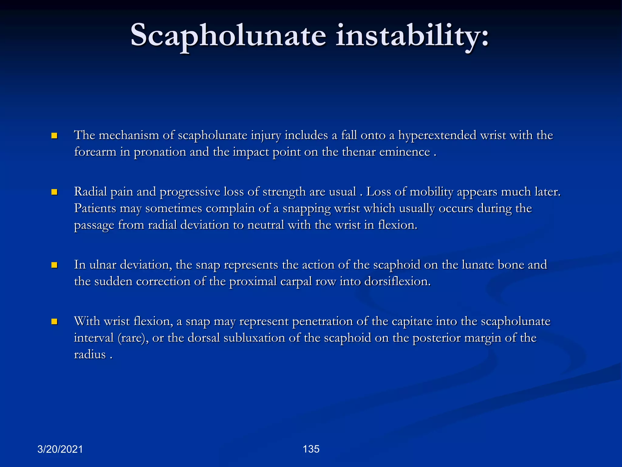 Scapholunate instability:
 The mechanism of scapholunate injury includes a fall onto a hyperextended wrist with the
forearm in pronation and the impact point on the thenar eminence .
 Radial pain and progressive loss of strength are usual . Loss of mobility appears much later.
Patients may sometimes complain of a snapping wrist which usually occurs during the
passage from radial deviation to neutral with the wrist in flexion.
 In ulnar deviation, the snap represents the action of the scaphoid on the lunate bone and
the sudden correction of the proximal carpal row into dorsiflexion.
 With wrist flexion, a snap may represent penetration of the capitate into the scapholunate
interval (rare), or the dorsal subluxation of the scaphoid on the posterior margin of the
radius .
3/20/2021 135
 