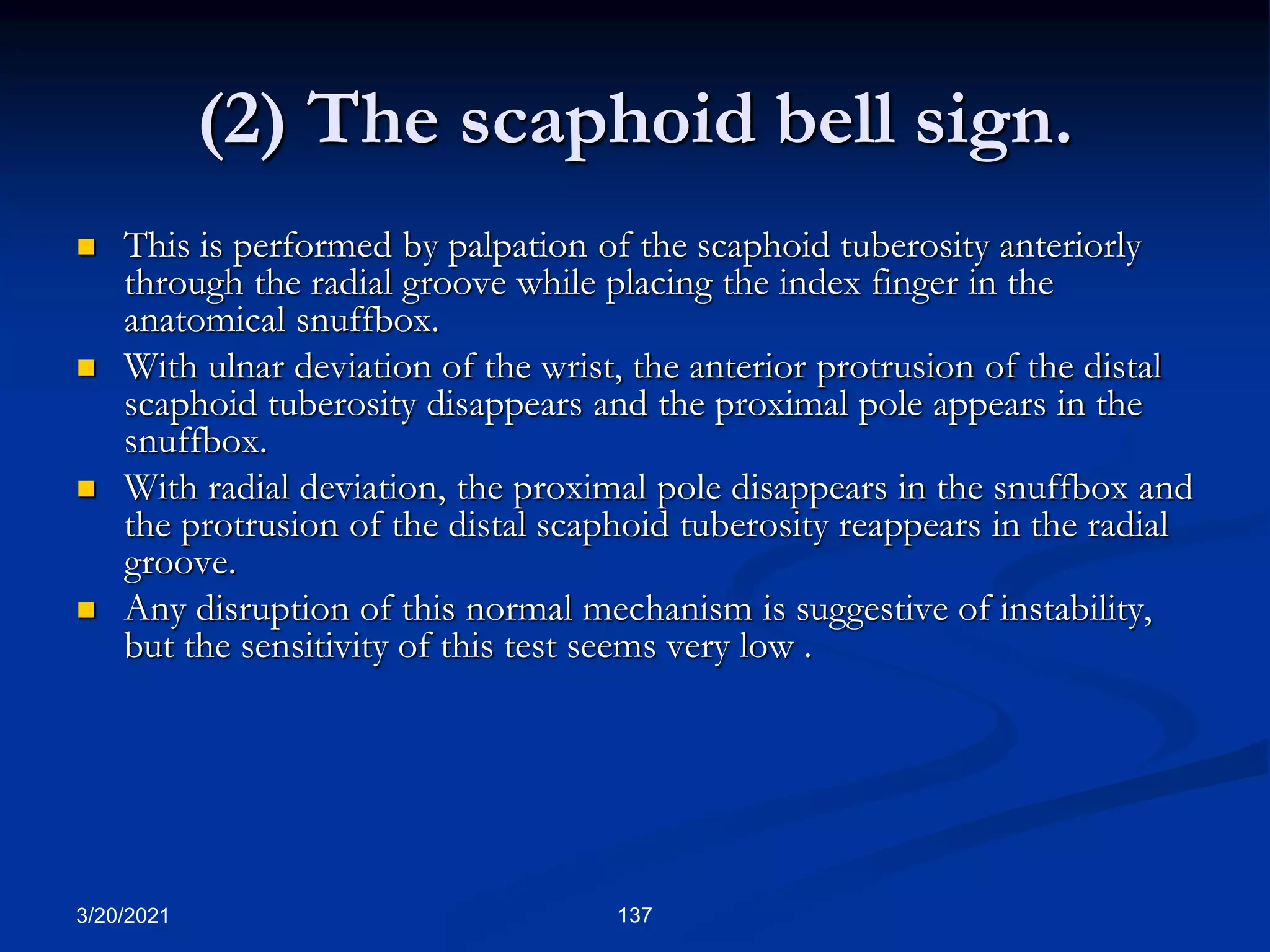 (2) The scaphoid bell sign.
 This is performed by palpation of the scaphoid tuberosity anteriorly
through the radial groove while placing the index finger in the
anatomical snuffbox.
 With ulnar deviation of the wrist, the anterior protrusion of the distal
scaphoid tuberosity disappears and the proximal pole appears in the
snuffbox.
 With radial deviation, the proximal pole disappears in the snuffbox and
the protrusion of the distal scaphoid tuberosity reappears in the radial
groove.
 Any disruption of this normal mechanism is suggestive of instability,
but the sensitivity of this test seems very low .
3/20/2021 137
 