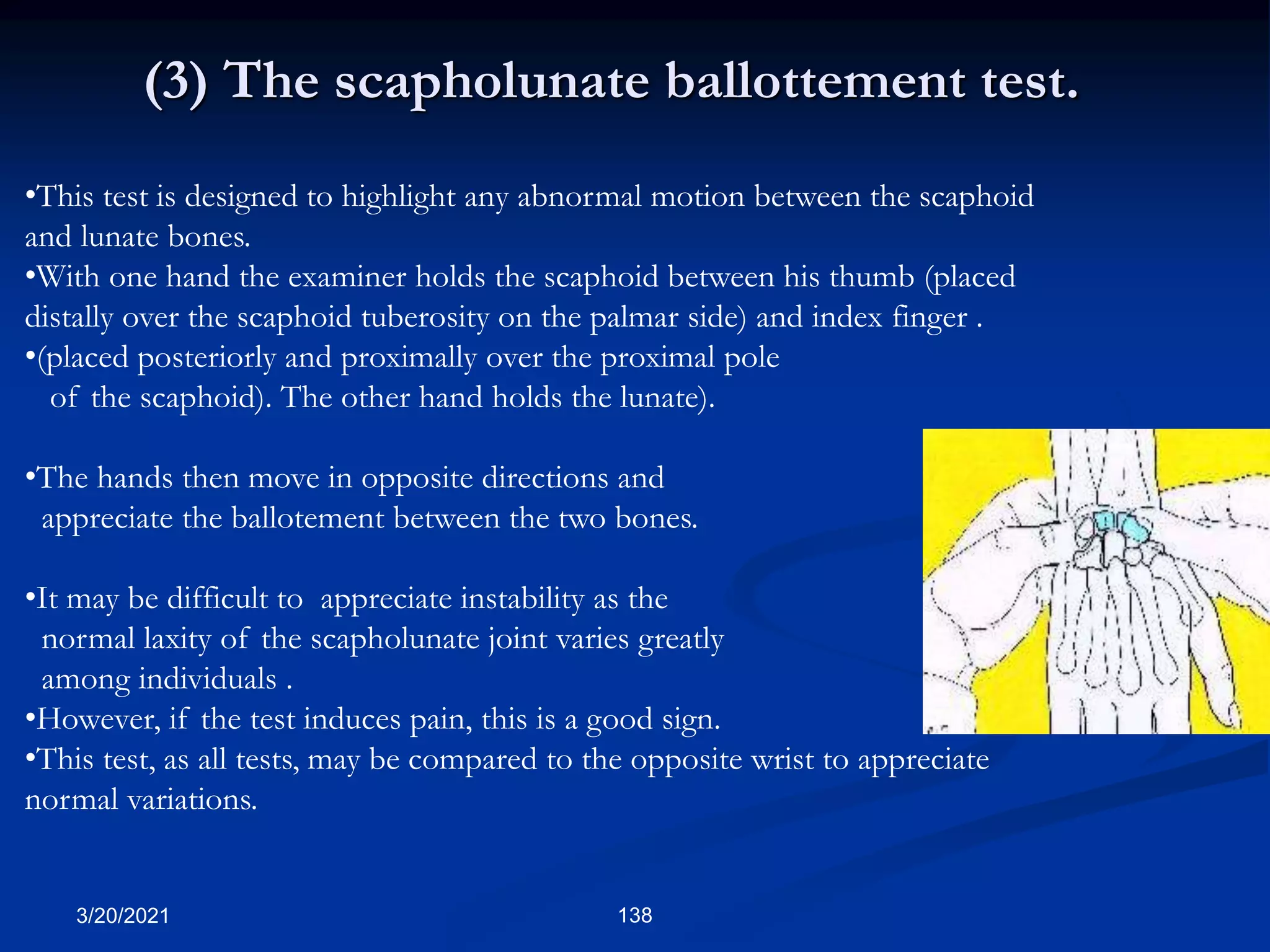 (3) The scapholunate ballottement test.
•This test is designed to highlight any abnormal motion between the scaphoid
and lunate bones.
•With one hand the examiner holds the scaphoid between his thumb (placed
distally over the scaphoid tuberosity on the palmar side) and index finger .
•(placed posteriorly and proximally over the proximal pole
of the scaphoid). The other hand holds the lunate).
•The hands then move in opposite directions and
appreciate the ballotement between the two bones.
•It may be difficult to appreciate instability as the
normal laxity of the scapholunate joint varies greatly
among individuals .
•However, if the test induces pain, this is a good sign.
•This test, as all tests, may be compared to the opposite wrist to appreciate
normal variations.
3/20/2021 138
 
