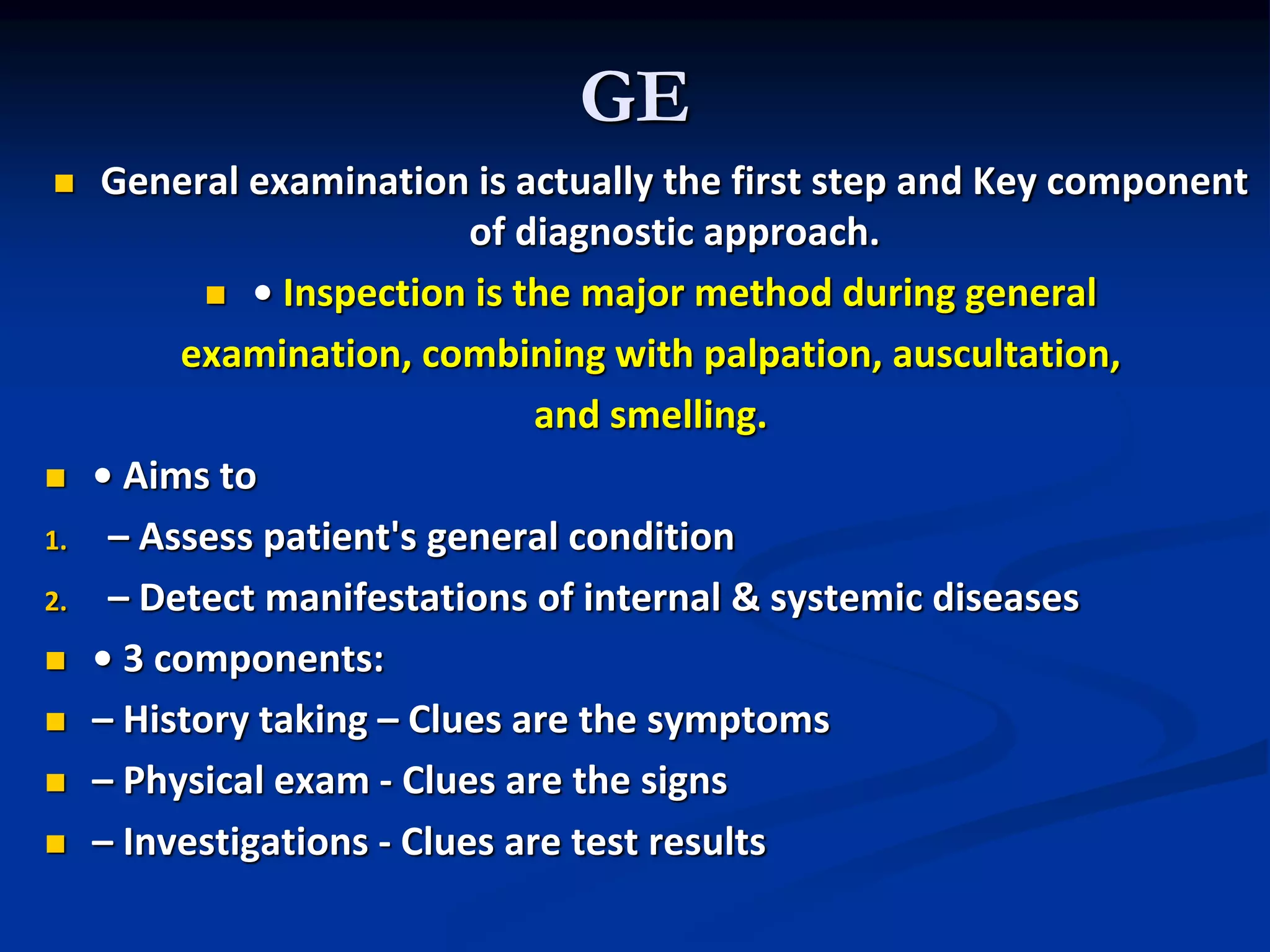 GE
 General examination is actually the first step and Key component
of diagnostic approach.
 • Inspection is the major method during general
examination, combining with palpation, auscultation,
and smelling.
 • Aims to
1. – Assess patient's general condition
2. – Detect manifestations of internal & systemic diseases
 • 3 components:
 – History taking – Clues are the symptoms
 – Physical exam - Clues are the signs
 – Investigations - Clues are test results
 