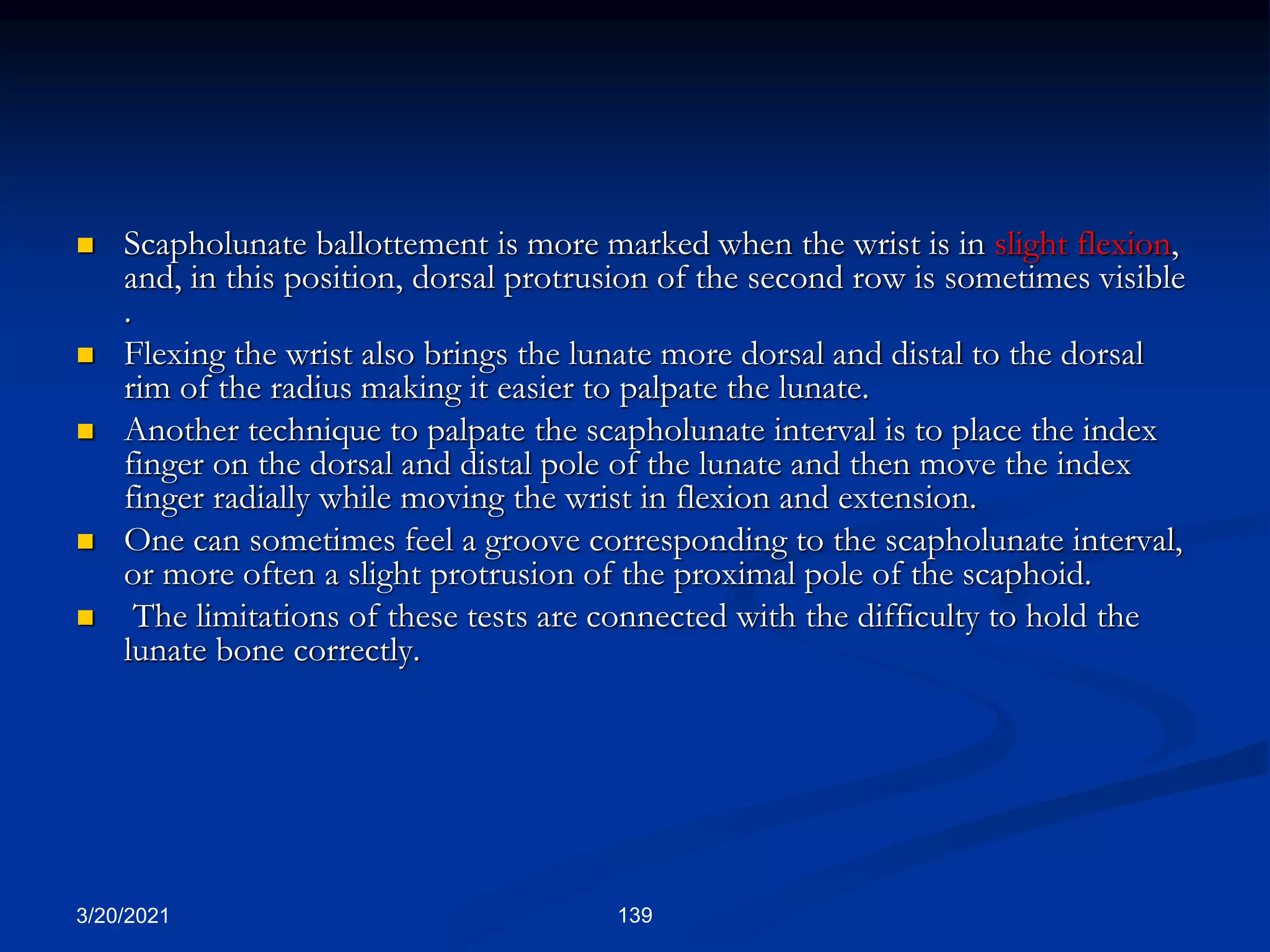 3/20/2021 139
 Scapholunate ballottement is more marked when the wrist is in slight flexion,
and, in this position, dorsal protrusion of the second row is sometimes visible
.
 Flexing the wrist also brings the lunate more dorsal and distal to the dorsal
rim of the radius making it easier to palpate the lunate.
 Another technique to palpate the scapholunate interval is to place the index
finger on the dorsal and distal pole of the lunate and then move the index
finger radially while moving the wrist in flexion and extension.
 One can sometimes feel a groove corresponding to the scapholunate interval,
or more often a slight protrusion of the proximal pole of the scaphoid.
 The limitations of these tests are connected with the difficulty to hold the
lunate bone correctly.
 