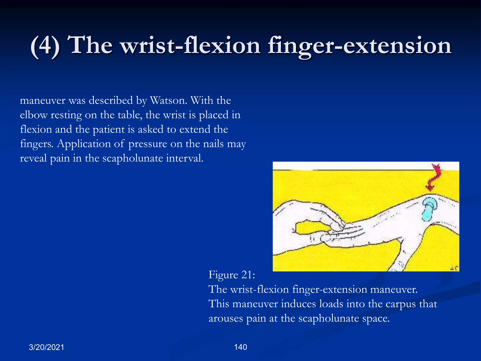 (4) The wrist-flexion finger-extension
maneuver was described by Watson. With the
elbow resting on the table, the wrist is placed in
flexion and the patient is asked to extend the
fingers. Application of pressure on the nails may
reveal pain in the scapholunate interval.
Figure 21:
The wrist-flexion finger-extension maneuver.
This maneuver induces loads into the carpus that
arouses pain at the scapholunate space.
3/20/2021 140
 