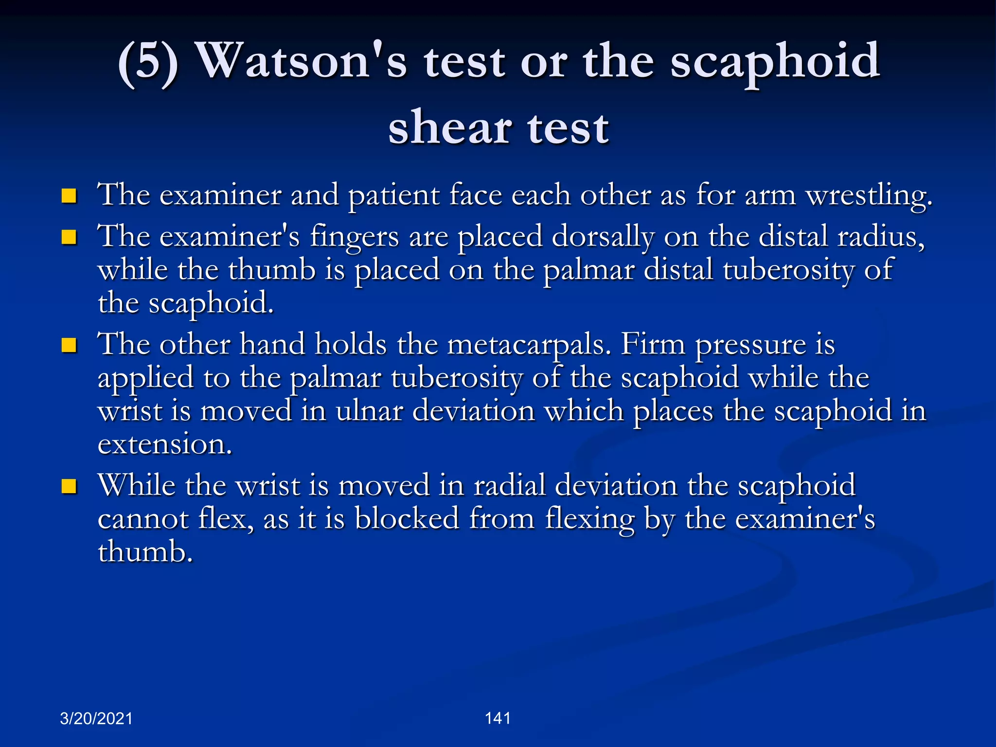 (5) Watson's test or the scaphoid
shear test
 The examiner and patient face each other as for arm wrestling.
 The examiner's fingers are placed dorsally on the distal radius,
while the thumb is placed on the palmar distal tuberosity of
the scaphoid.
 The other hand holds the metacarpals. Firm pressure is
applied to the palmar tuberosity of the scaphoid while the
wrist is moved in ulnar deviation which places the scaphoid in
extension.
 While the wrist is moved in radial deviation the scaphoid
cannot flex, as it is blocked from flexing by the examiner's
thumb.
3/20/2021 141
 