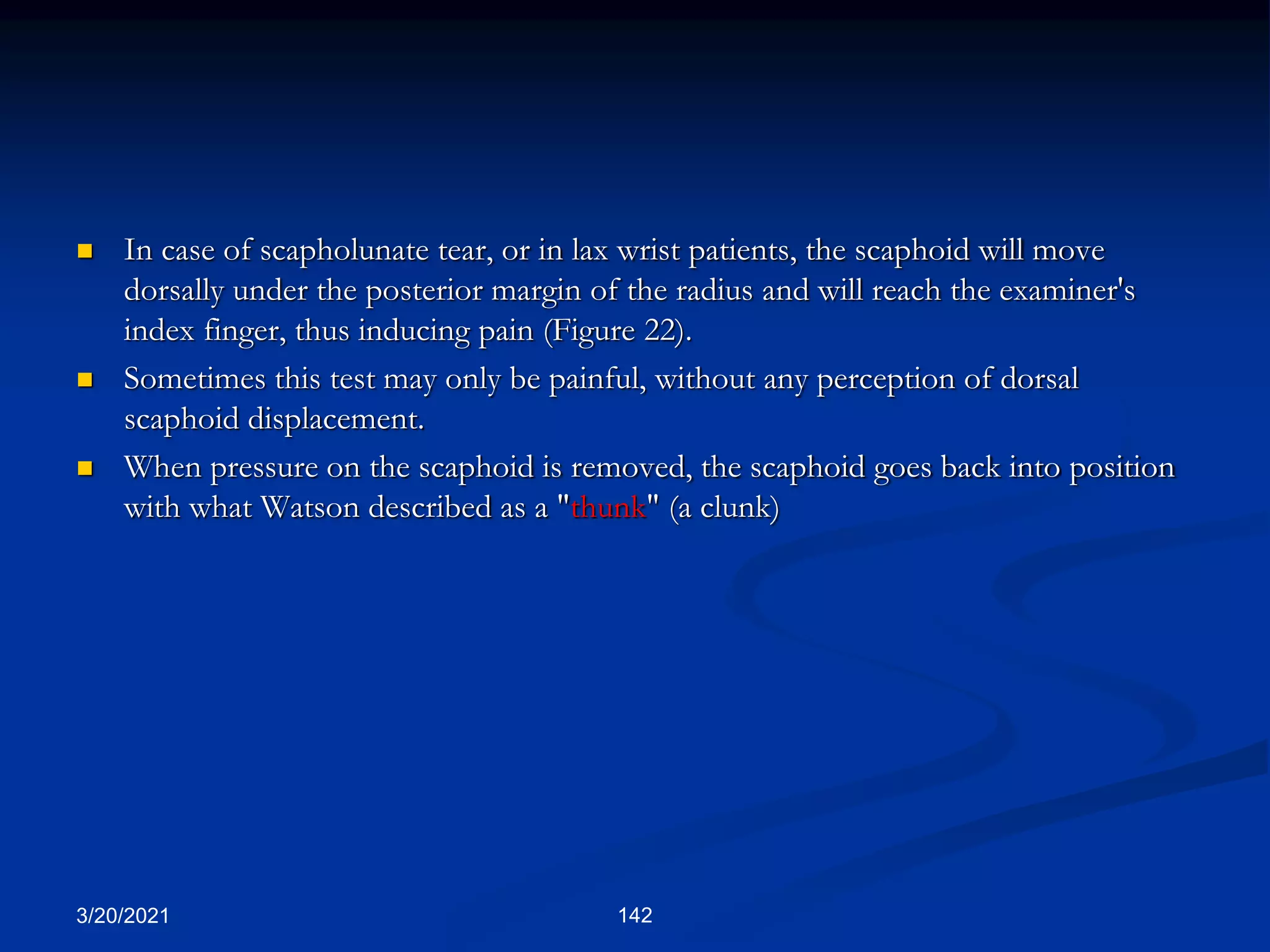 3/20/2021 142
 In case of scapholunate tear, or in lax wrist patients, the scaphoid will move
dorsally under the posterior margin of the radius and will reach the examiner's
index finger, thus inducing pain (Figure 22).
 Sometimes this test may only be painful, without any perception of dorsal
scaphoid displacement.
 When pressure on the scaphoid is removed, the scaphoid goes back into position
with what Watson described as a "thunk" (a clunk)
 