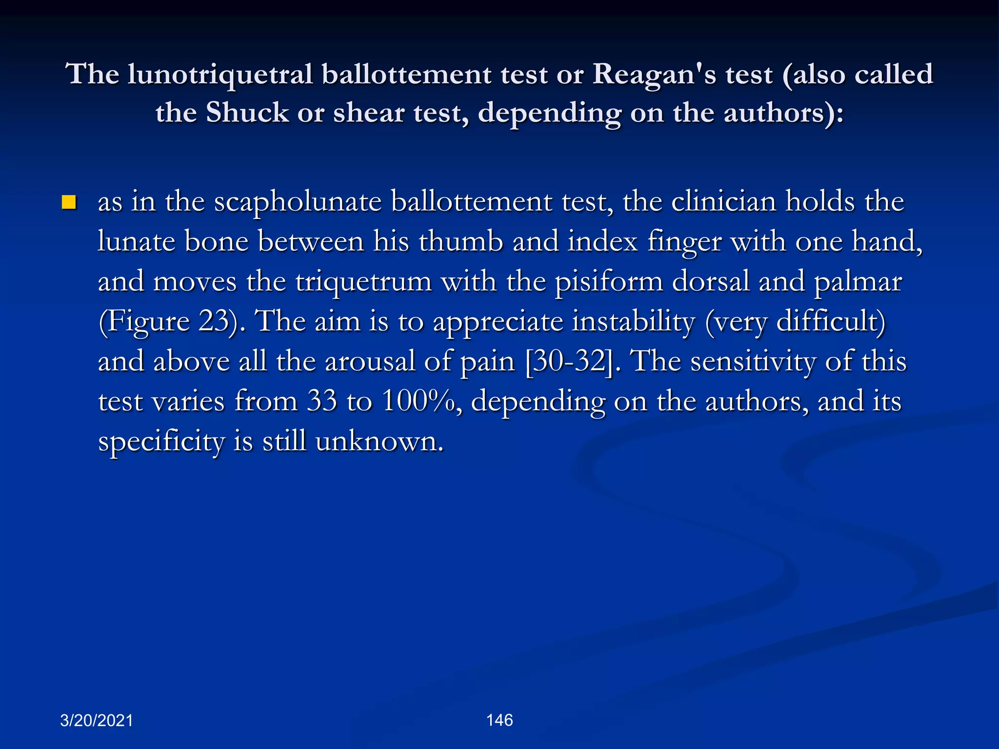 The lunotriquetral ballottement test or Reagan's test (also called
the Shuck or shear test, depending on the authors):
 as in the scapholunate ballottement test, the clinician holds the
lunate bone between his thumb and index finger with one hand,
and moves the triquetrum with the pisiform dorsal and palmar
(Figure 23). The aim is to appreciate instability (very difficult)
and above all the arousal of pain [30-32]. The sensitivity of this
test varies from 33 to 100%, depending on the authors, and its
specificity is still unknown.
3/20/2021 146
 