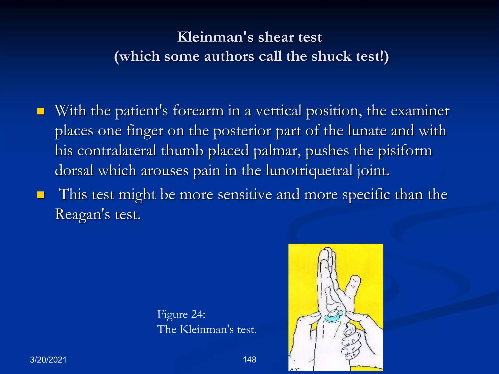 Kleinman's shear test
(which some authors call the shuck test!)
 With the patient's forearm in a vertical position, the examiner
places one finger on the posterior part of the lunate and with
his contralateral thumb placed palmar, pushes the pisiform
dorsal which arouses pain in the lunotriquetral joint.
 This test might be more sensitive and more specific than the
Reagan's test.
3/20/2021 148
Figure 24:
The Kleinman's test.
 