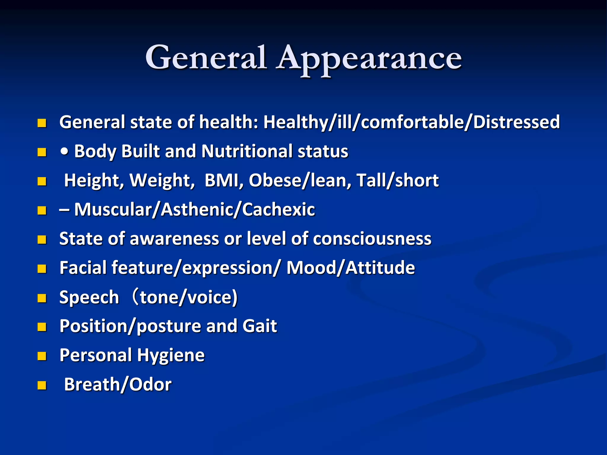 General Appearance
 General state of health: Healthy/ill/comfortable/Distressed
 • Body Built and Nutritional status
 Height, Weight, BMI, Obese/lean, Tall/short
 – Muscular/Asthenic/Cachexic
 State of awareness or level of consciousness
 Facial feature/expression/ Mood/Attitude
 Speech（tone/voice)
 Position/posture and Gait
 Personal Hygiene
 Breath/Odor
 